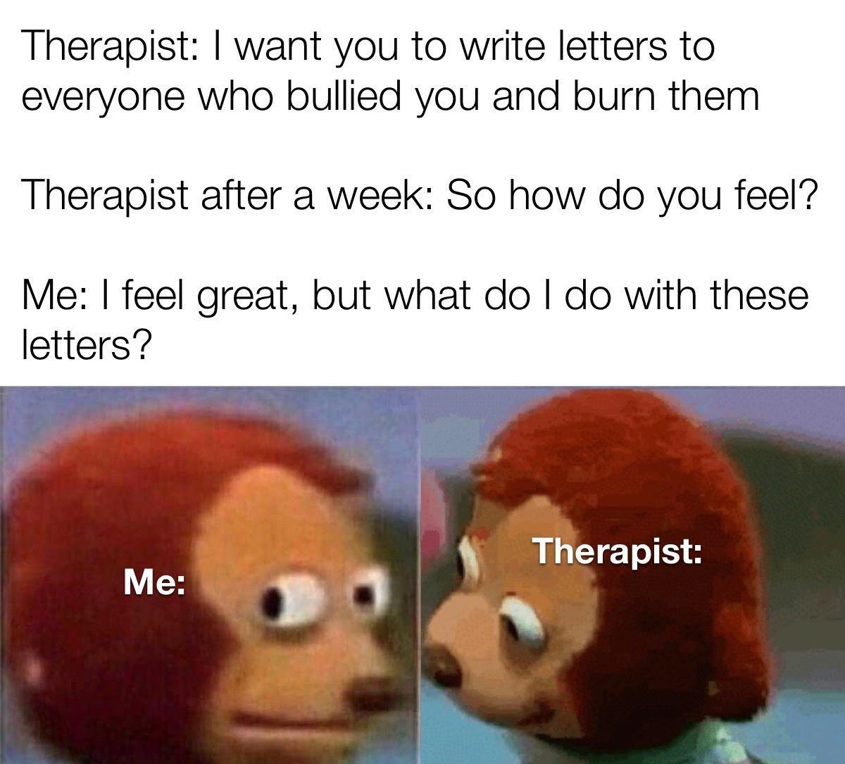 Therapist want you to write letters to everyone who bullied you and burn them Therapist after a week So how do you feel Me feel great but what do do with these letters Therapist 0 o