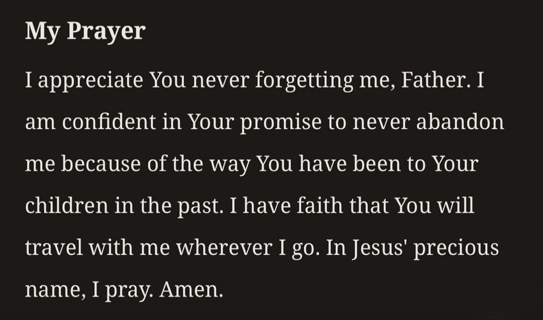 My Prayer I appreciate You never forgetting me, Father. I am confident in Your promise to never abandon me because of the way You have been to Your children in the past. I have faith that You will travel with me wherever I go. In Jesus' precious name, I pray. Amen.