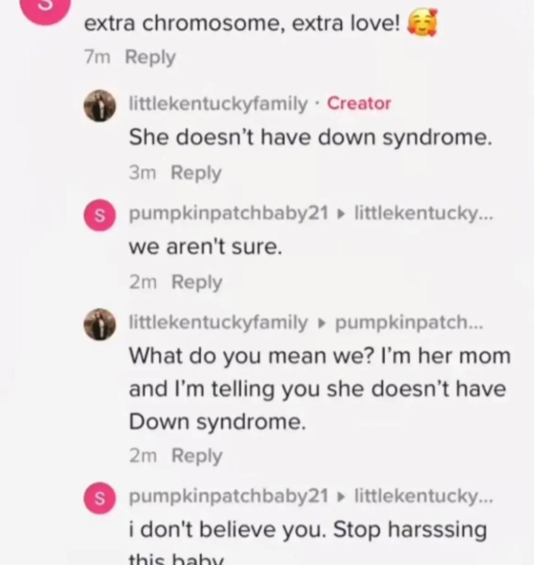 extra chromosome extra love 7m Reply littlekentuckyfamily Creator She doesnt have down syndrome 3m Reply pumpkinpatchbaby21 littlekentucky we arent sure 2m Reply littlekentuckyfamily pumpkinpatch What do you mean we Im her mom and Im telling you she doesnt have Down syndrome 2m Reply pumpkinpatchbaby21 littiekentucky idont believe you Stop harsssing thie halhw