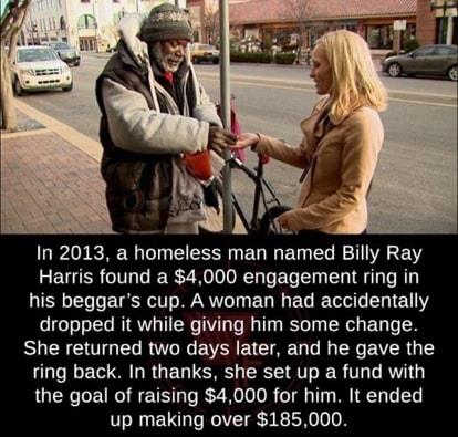 In 2013 a homeless man named Billy Ray Harris found a 4000 engagement ring in his beggars cup A woman had accidentally dropped it while giving him some change She returned two days later and he gave the ring back In thanks she set up a fund with the goal of raising 4000 for him It ended up making over 185000