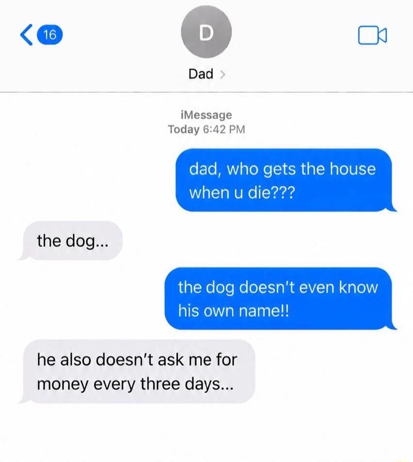 dad, who gets the house when u die??? the dog... the dog doesn't even know his own name!! he also doesn't ask me for money every three days...