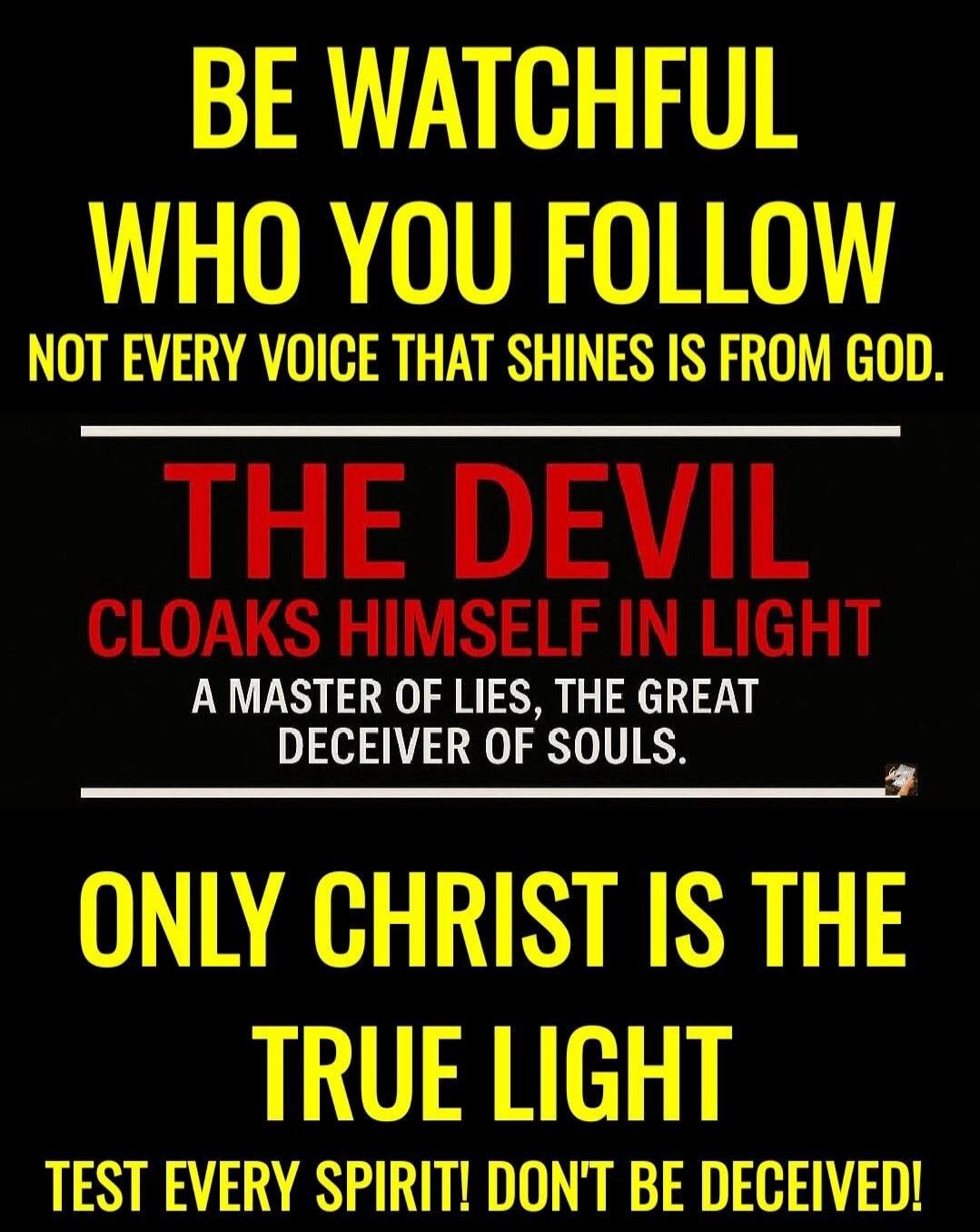 BE WATCHFUL WHO YOU FOLLOW NOT EVERY VOICE THAT SHINES IS FROM GOD. THE DEVIL CLOAKS HIMSELF IN LIGHT A MASTER OF LIES, THE GREAT DECEIVER OF SOULS. ONLY CHRIST IS THE TRUE LIGHT TEST EVERY SPIRIT! DON'T BE DECEIVED!