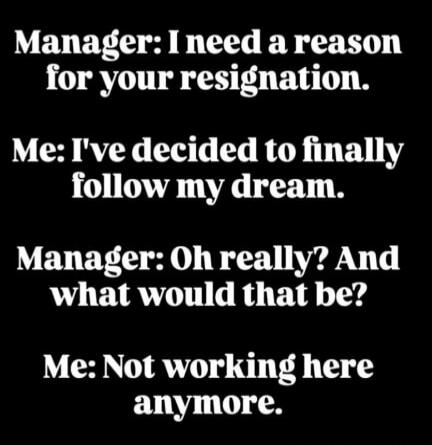 Manager: I need a reason for your resignation. Me: I've decided to finally follow my dream. Manager: Oh really? And what would that be? Me: Not working here anymore.