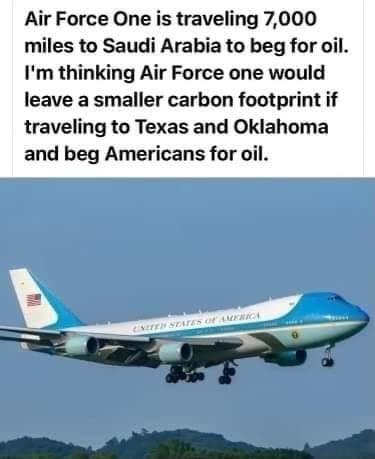 Air Force One is traveling 7000 miles to Saudi Arabia to beg for oil Im thinking Air Force one would leave a smaller carbon footprint if traveling to Texas and Oklahoma and beg Americans for oil