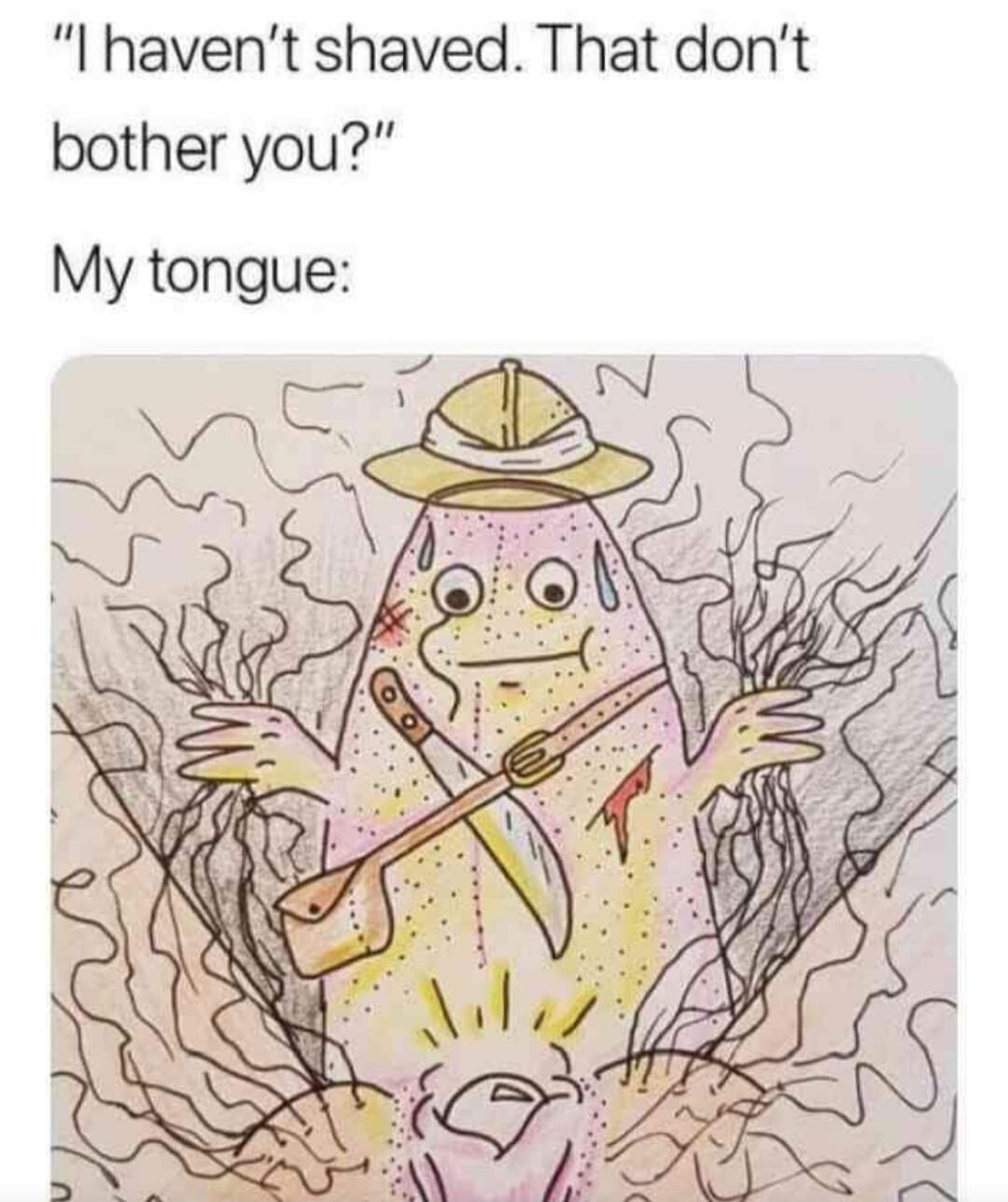 I haven't shaved. That don't bother you? My tongue: