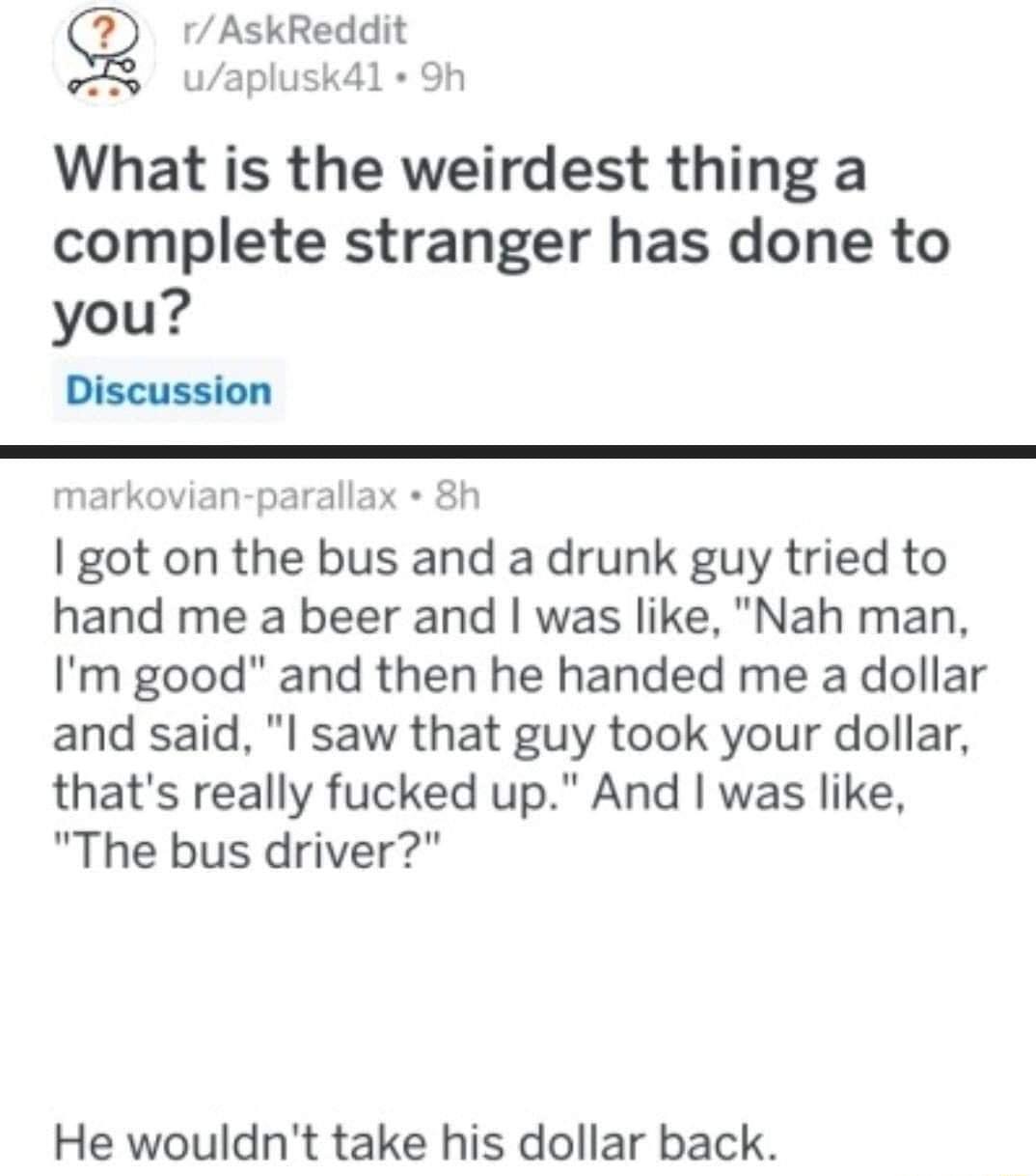 Sg rAskReddit o usk4l Sh What is the weirdest thing a complete stranger has done to you Discussion markovian parallax 8h got on the bus and a drunk guy tried to hand me a beer and was like Nah man Im good and then he handed me a dollar and said I saw that guy took your dollar thats really fucked up And was like The bus driver He wouldnt take his dollar back
