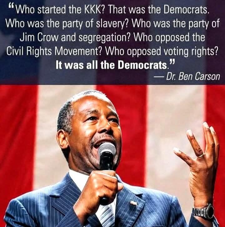 Who started the KKK? That was the Democrats. Who was the party of slavery? Who was the party of Jim Crow and segregation? Who opposed the Civil Rights Movement? Who opposed voting rights? It was all the Democrats. — Dr. Ben Carson