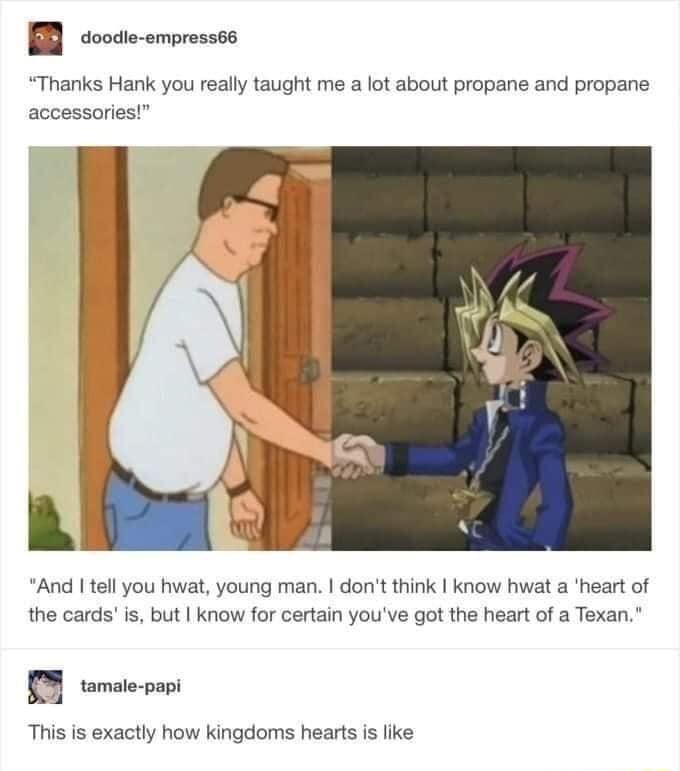 doode empressta Thanks Hank you really taught me a lot about propane and propane accessories And I tell you hwat young man dont think know hwat a heart of the cards is but know for certain youve got the heart of a Texan 0 oo This is exactly how kingdoms hearts is like