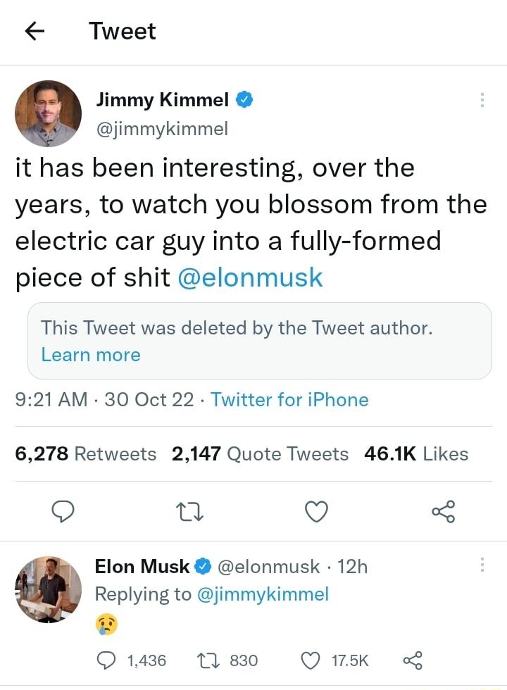 Tweet Jimmy Kimmel jimmykimmel it has been interesting over the years to watch you blossom from the electric car guy into a fully formed piece of shit elonmusk This Tweet was deleted by the Tweet author Learn more 921 AM 30 Oct 22 Twitter for iPhone 6278 Retweets 2147 Quote Tweets 461K Likes o n v Elon Musk elonmusk 12h Replying to jimmykimmel L Q14 N80 Qwsk