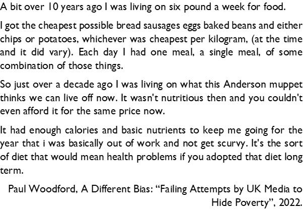 A bit over 10 years ago was living on six pound a week for food got the cheapest possible bread sausages eggs baked beans and either chips or potatoes whichever was cheapest per kilogram at the time and it did vary Each day had one meal a single meal of some combination of those things So just over a decade ago was living on what this Anderson muppet thinks we can live off now It wasnt nutritious 