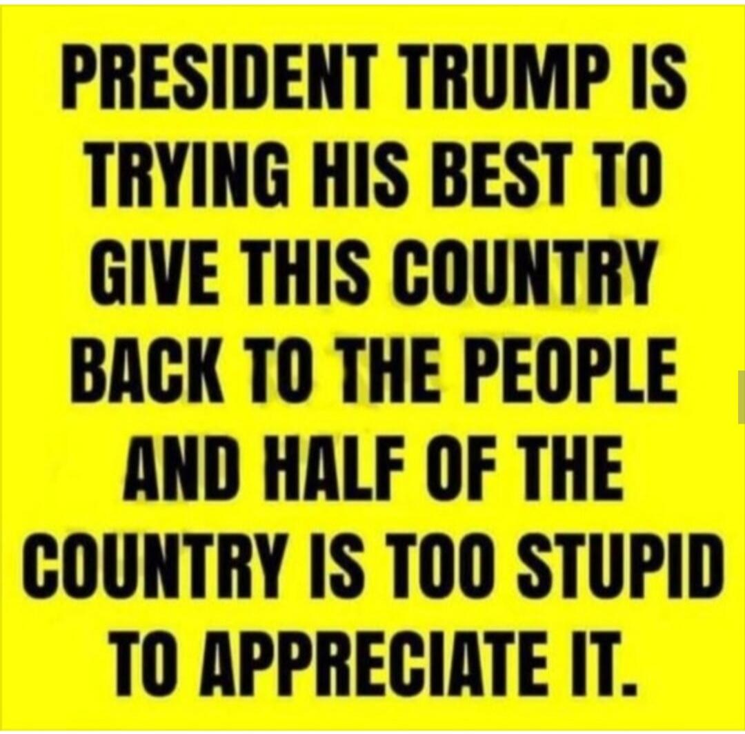 PRESIDENT TRUMP IS TRYING HIS BEST TO GIVE THIS COUNTRY BACK TO THE PEOPLE AND HALF OF THE COUNTRY IS TOO STUPID TO APPRECIATE IT.