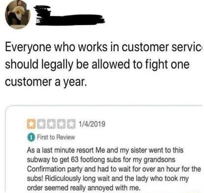 O S Everyone who works in customer servic should legally be allowed to fight one customer a year 142019 First 1o Review As a last minute resort Me and my sister went to this subway to get 63 footlong subs for my grandsons Confirmation party and had to wait for over an hour for the subs Ridiculously long wait and the lady who took my order seemed really annoyed with me