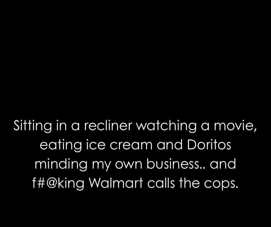 Sitting in a recliner watching a movie, eating ice cream and Doritos minding my own business.. and f#@king Walmart calls the cops.
