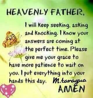 HEAVENLY FATHER, I will keep seeking, asking and knocking. I know your answers are coming at the perfect time. Please give me your grace to have more patience to wait on you, I put everything into your hands this day. M. taragua AMEN