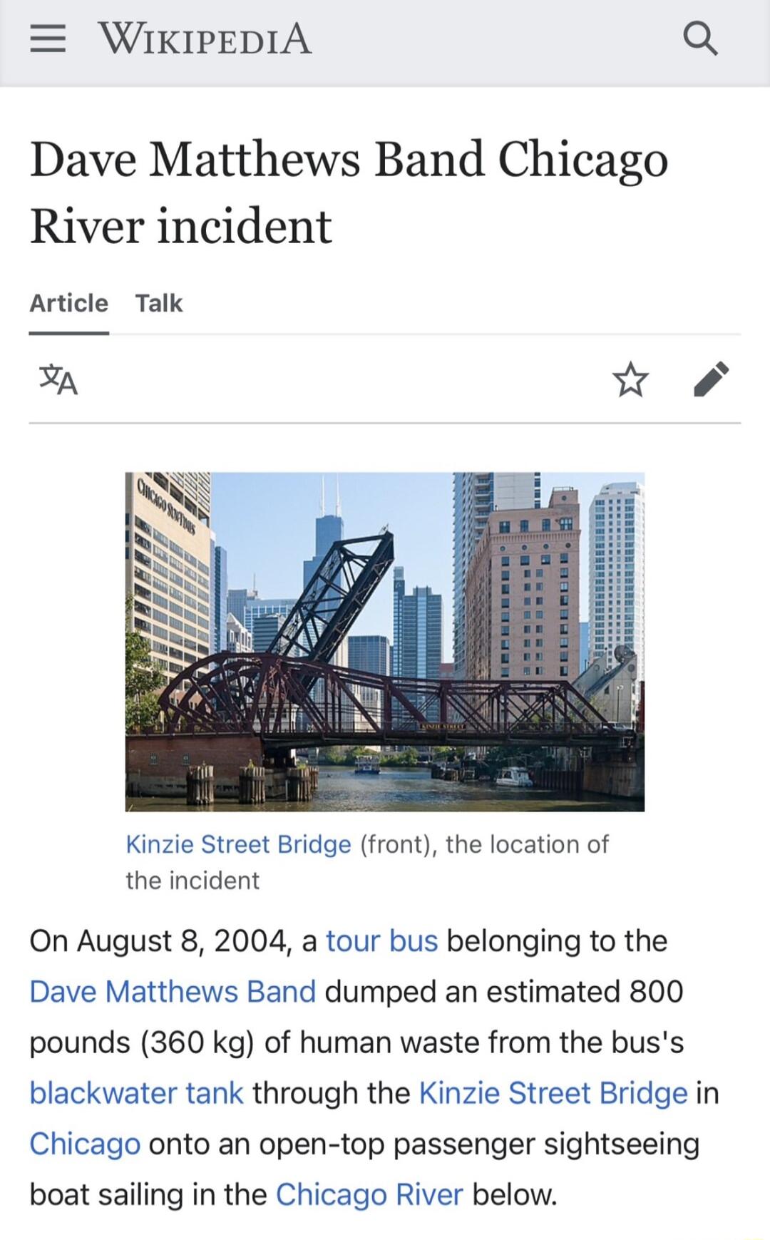 WIKIPEDIA Q Dave Matthews Band Chicago River incident Article Talk Kinzie Street Bridge front the location of the incident On August 8 2004 a tour bus belonging to the Dave Matthews Band dumped an estimated 800 pounds 360 kg of human waste from the buss blackwater tank through the Kinzie Street Bridge in Chicago onto an open top passenger sightseeing boat sailing in the Chicago River below