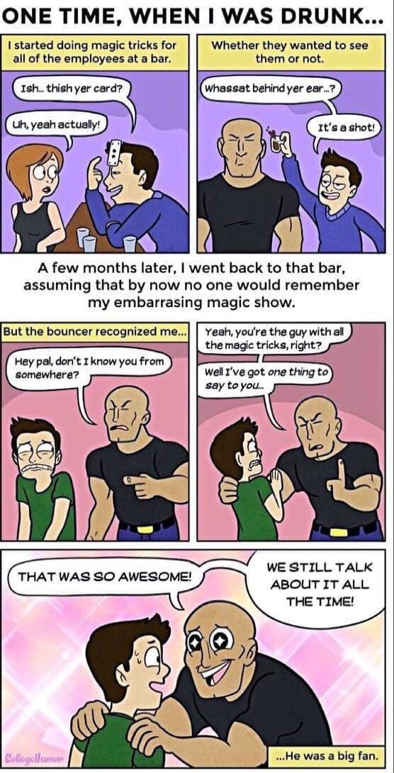 ONE TIME WHEN WAS DRUNK I started doing magic tricks for Whether they wanted to see all of the employees at a bar them or not whessat berindyer ear 7 1shthishyer card A few months later went back to that bar assuming that by now no one would remember my embarrasing magic show But the bouncer recognized me veah youre the guy with al the magic tricks right ey pal dont Tknow you from somenhere WE STI