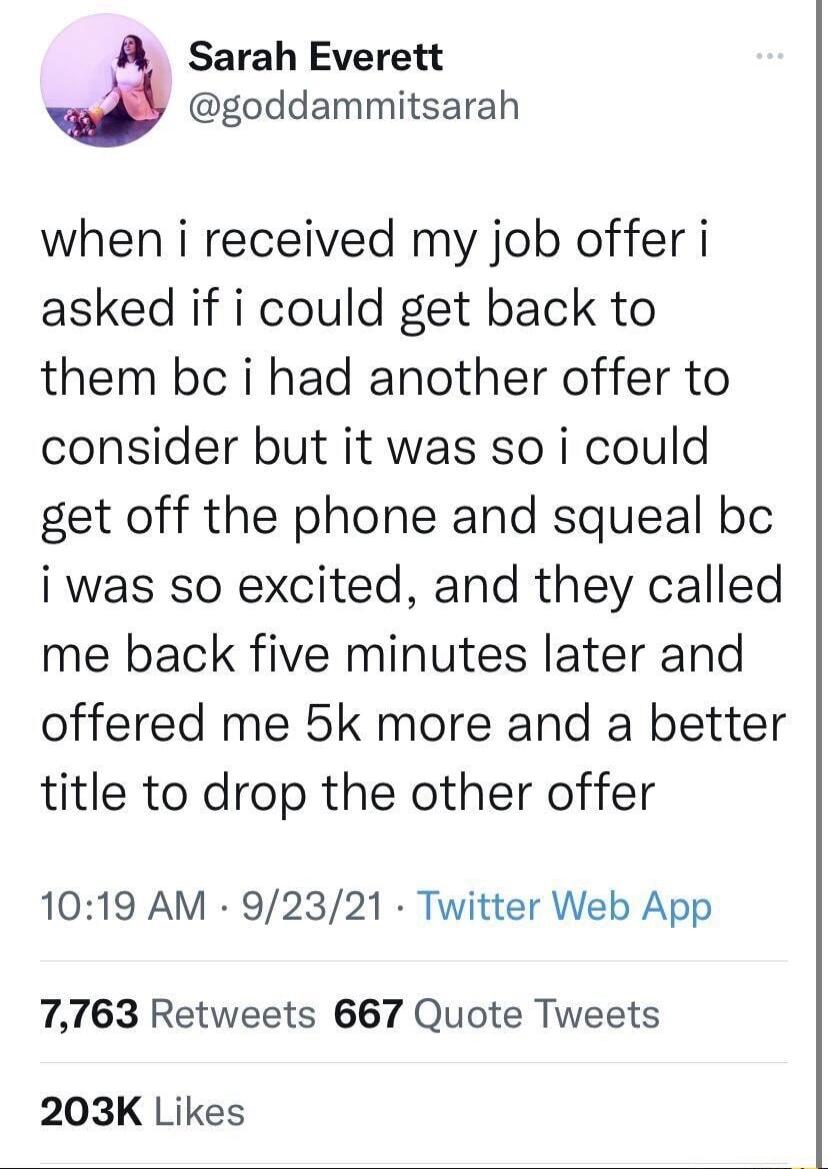 Sarah Everett goddammitsarah when i received my job offer i asked if i could get back to them bc i had another offer to consider but it was so i could get off the phone and squeal bc i was so excited and they called me back five minutes later and offered me 5k more and a better title to drop the other offer 1019 AM 92321 Twitter Web App 7763 Retweets 667 Quote Tweets 203K Likes