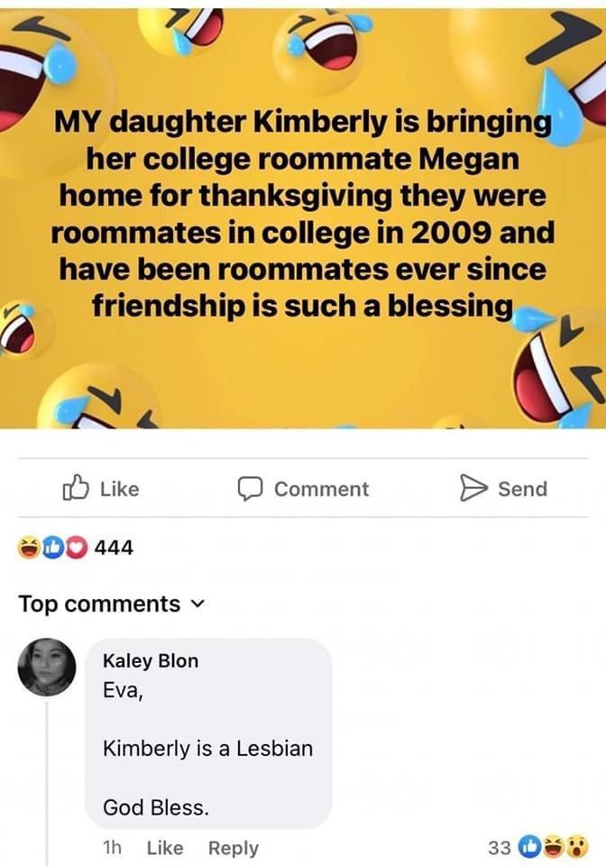 SN MY daughter Kimberly is bringin her college roommate Megan home for thanksgiving they were roommates in college in 2009 and have been roommates ever since 6 friendship is such a blessin 4 A o Like D comment B send 00 448 Top comments v Kaley Blon Eva Kimberly is a Lesbian God Bless 1 Like Reply 3308