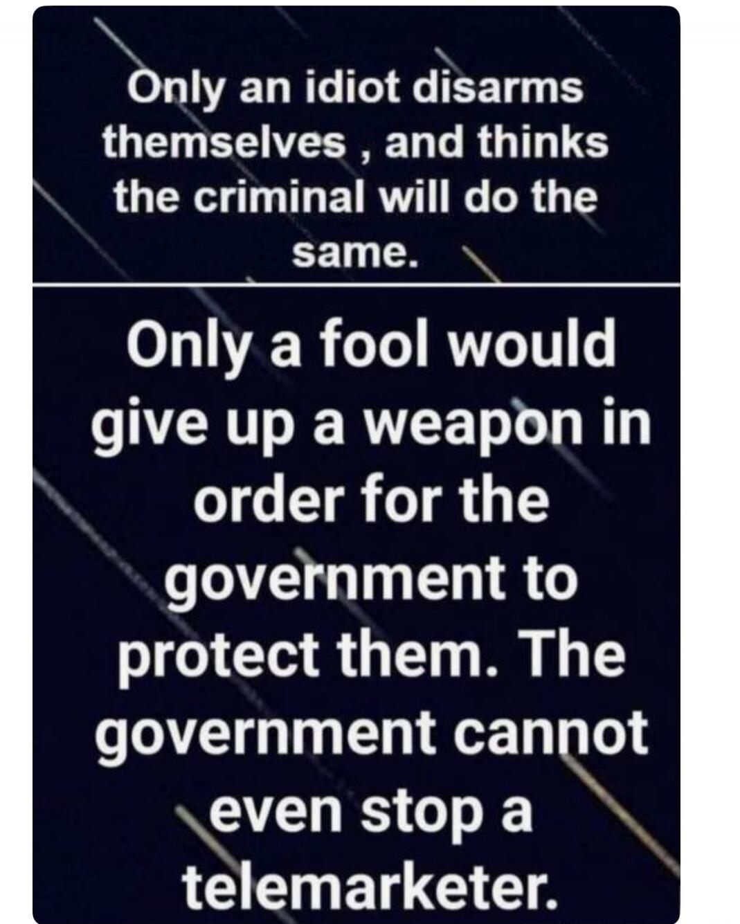 Only an idiot disarms themselves, and thinks the criminal will do the same. Only a fool would give up a weapon in order for the government to protect them. The government cannot even stop a telemarketer.