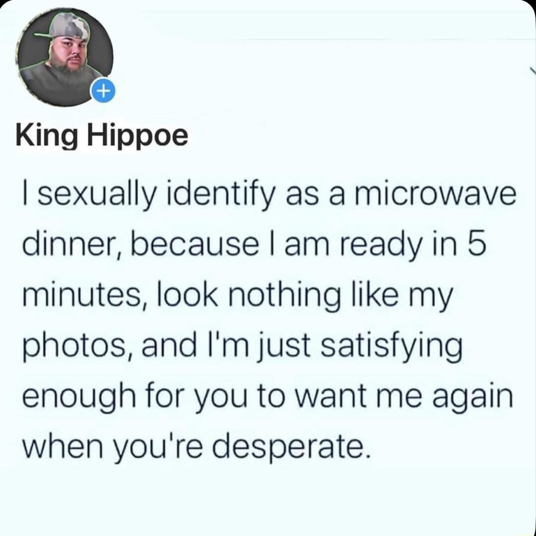 King Hippoe sexually identify as a microwave dinner because am ready in 5 minutes look nothing like my photos and Im just satisfying enough for you to want me again when youre desperate