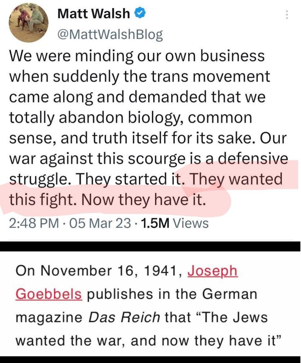 Matt Walsh MattWalshBlog We were minding our own business when suddenly the trans movement came along and demanded that we totally abandon biology common sense and truth itself for its sake Our war against this scourge is a defensive struggle They started it They wanted this fight Now they have it 248 PM 05 Mar 23 15M Views On November 16 1941 Joseph Goebbels publishes in the German magazine Das R