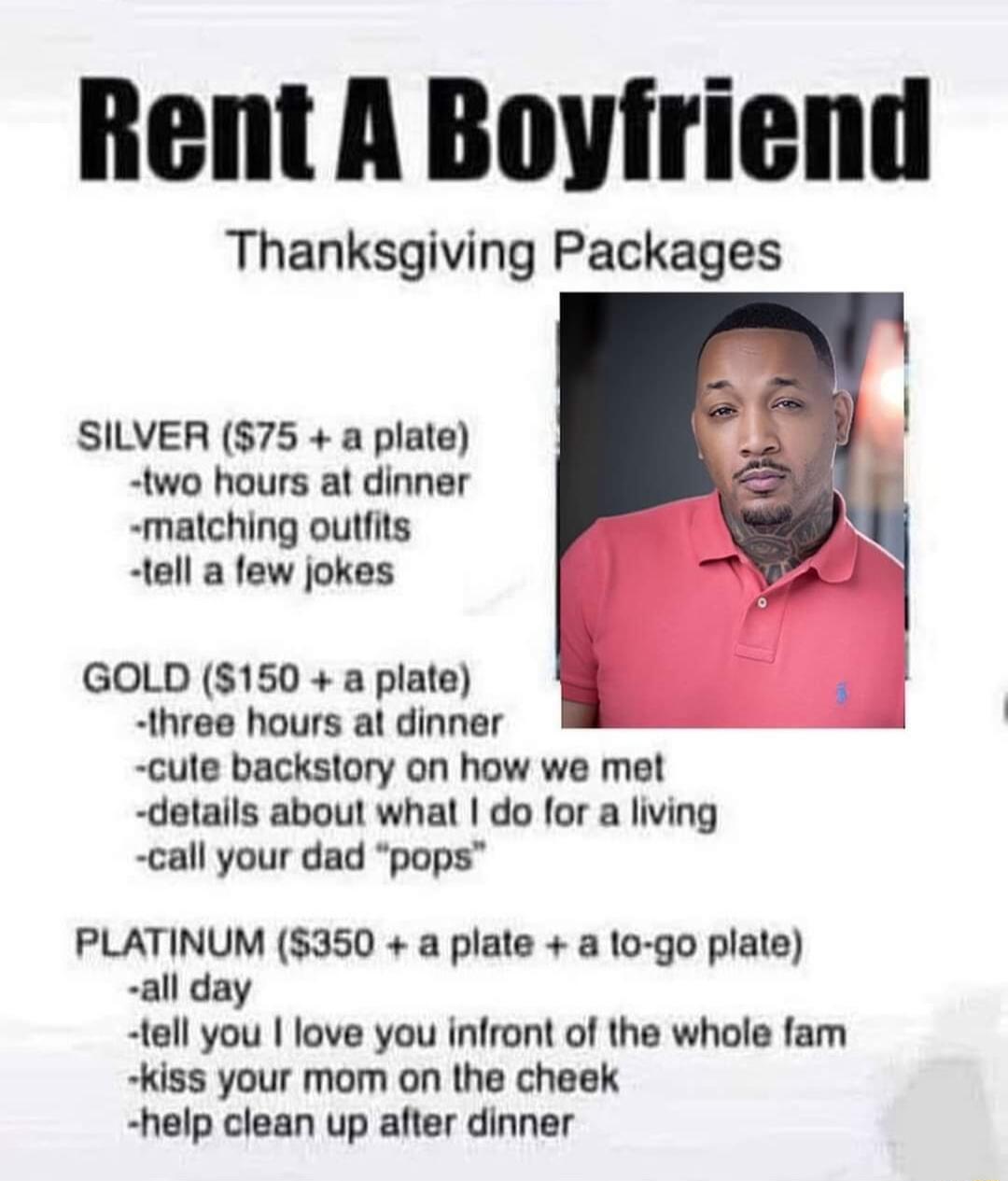 Thanksgiving Packages SILVER 75 a plate two hours at dinner matching outfits tell a few jokes GOLD 150 a plate three hours at dinner cute backstory on how we met details about what do for a living call your dad pops PLATINUM 350 a plate lo go plate all day tell you love you infront of the whole fam kiss your mom on the cheek help clean up after dinner