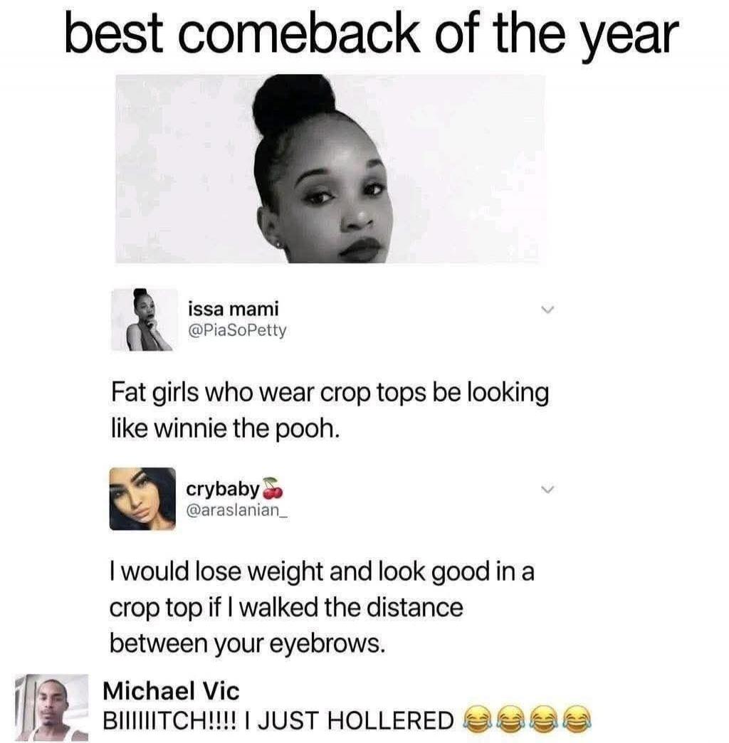 best comeback of the year issa mami @PiaSoPetty Fat girls who wear crop tops be looking like winnie the pooh. crybaby @araslanian_ I would lose weight and look good in a crop top if I walked the distance between your eyebrows. Michael Vic BIIIIITCH!!!! I JUST HOLLERED 😂😂😂😂