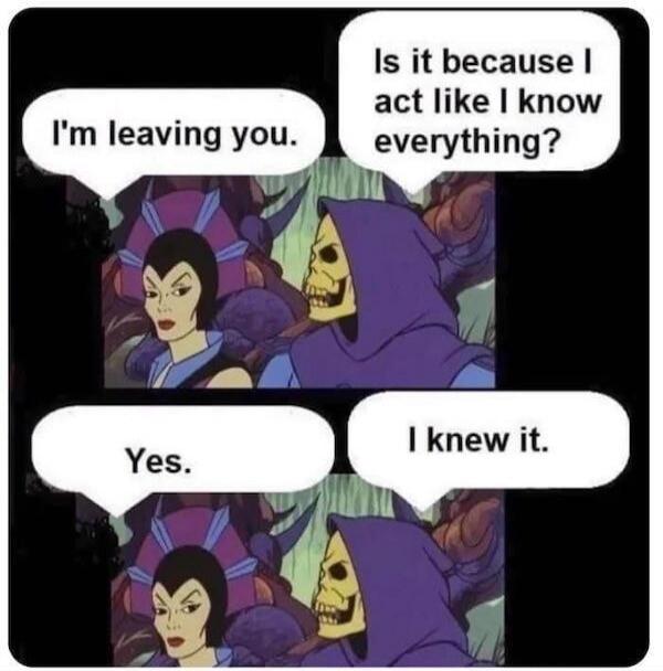 I'm leaving you. Is it because I act like I know everything? Yes. I knew it.