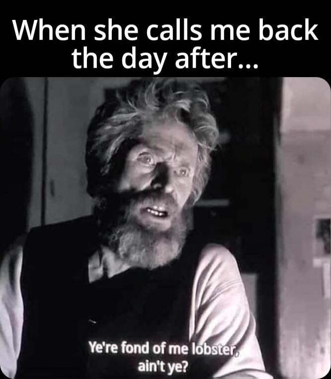 When she calls me back the day after... You're fond of me lobster ain't ye?