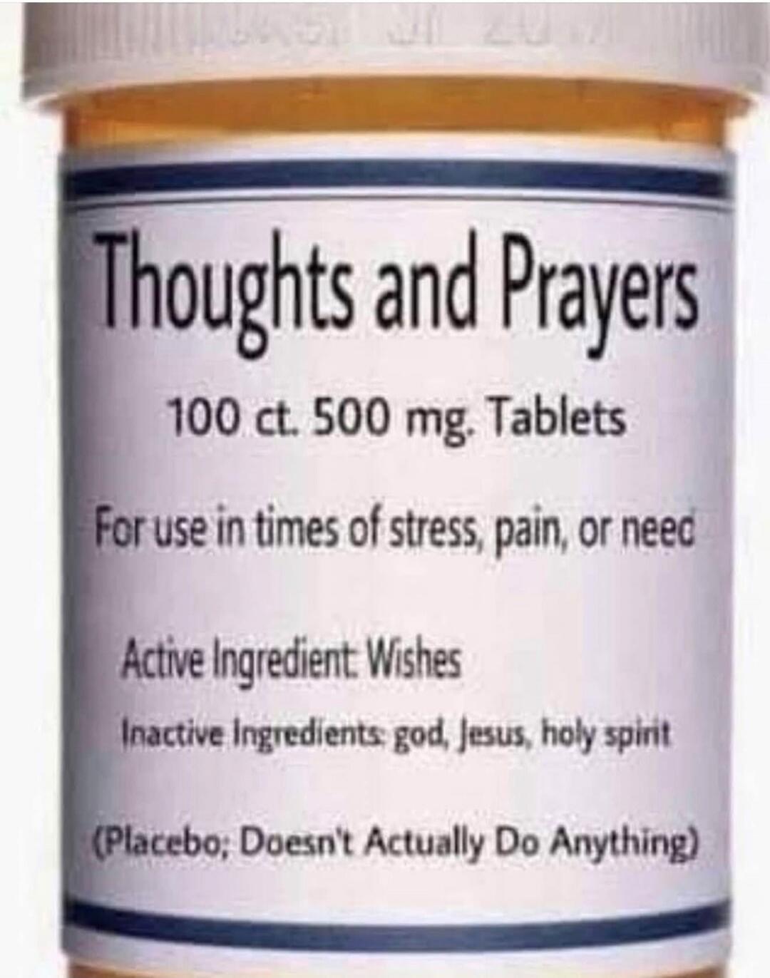 Thoughts and Prayers 100 ct. 500 mg. Tablets For use in times of stress, pain, or need Active Ingredient: Wishes Inactive Ingredients: god, Jesus, holy spirit (Placebo; Doesn't Actually Do Anything)