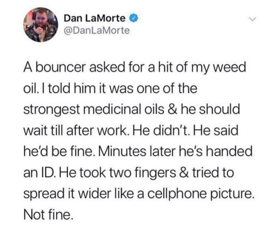 Dan LaMorte DanLaMorte A bouncer asked for a hit of my weed oil told him it was one of the strongest medicinal oils he should wait till after work He didnt He said hed be fine Minutes later hes handed an ID He took two fingers tried to spread it wider like a cellphone picture Not fine