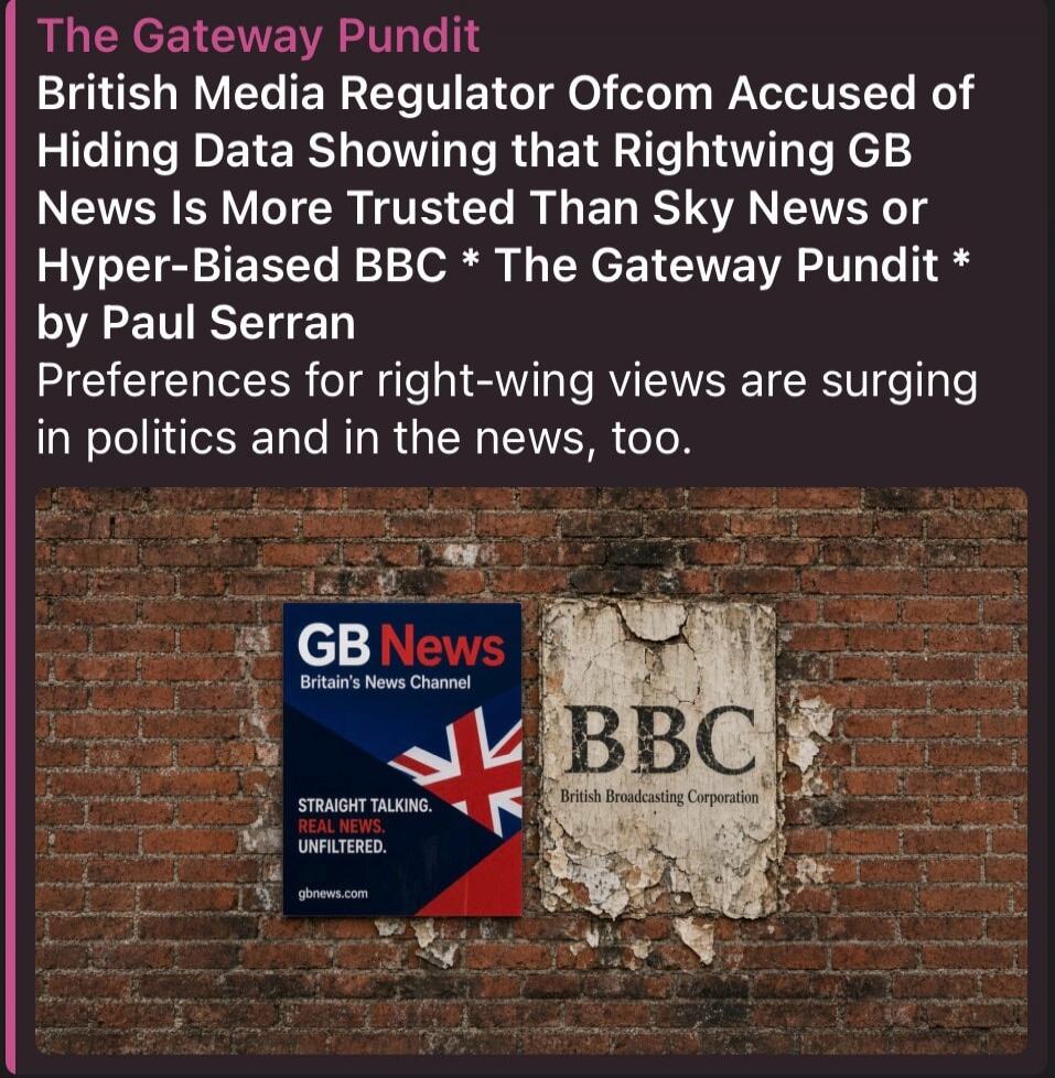 The Gateway Pundit British Media Regulator Ofcom Accused of Hiding Data Showing that Rightwing GB News Is More Trusted Than Sky News or Hyper-Biased BBC * The Gateway Pundit * by Paul Serran Preferences for right-wing views are surging in politics and in the news, too. GB News Britain's News Channel STRAIGHT TALKING. REAL NEWS. UNFILTERED. gbnews.c
