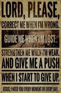 LORD, PLEASE, CORRECT ME WHEN I'M WRONG. GUIDE ME WHEN I'M LOST. STRENGTHEN ME WHEN I'M WEAK. AND GIVE ME A PUSH WHEN I START TO GIVE UP. JESUS, I NEED YOU EVERY MOMENT OF EVERY DAY.