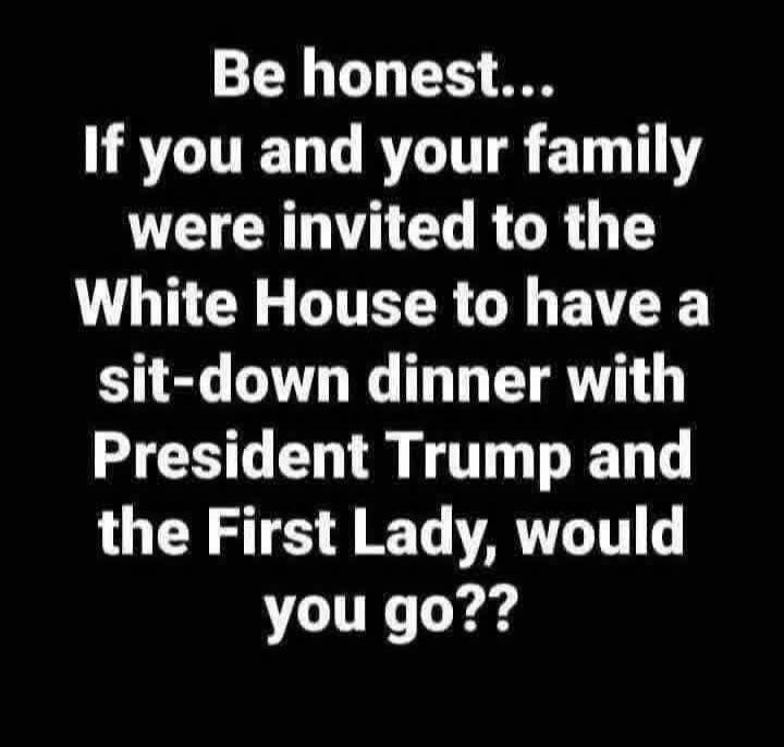 Be honest... If you and your family were invited to the White House to have a sit-down dinner with President Trump and the First Lady, would you go??