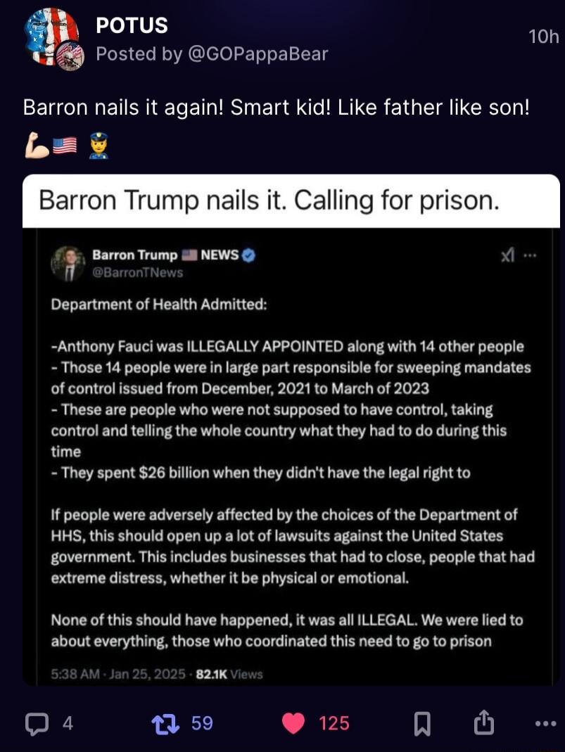 POTUS o 9 Posted by GOPappaBear Barron nails it again Smart kid Like father like son b Barron Trump nails it Calling for prisor P e mune Department of Health Admitted Anthony Fauci was ILLEGALLY APPOINTED along with 14 other people Those 14 people were in large part responsible for sweeping mandates of controlissued from December 2021 to March of 2023 These are people who were not supposed to have