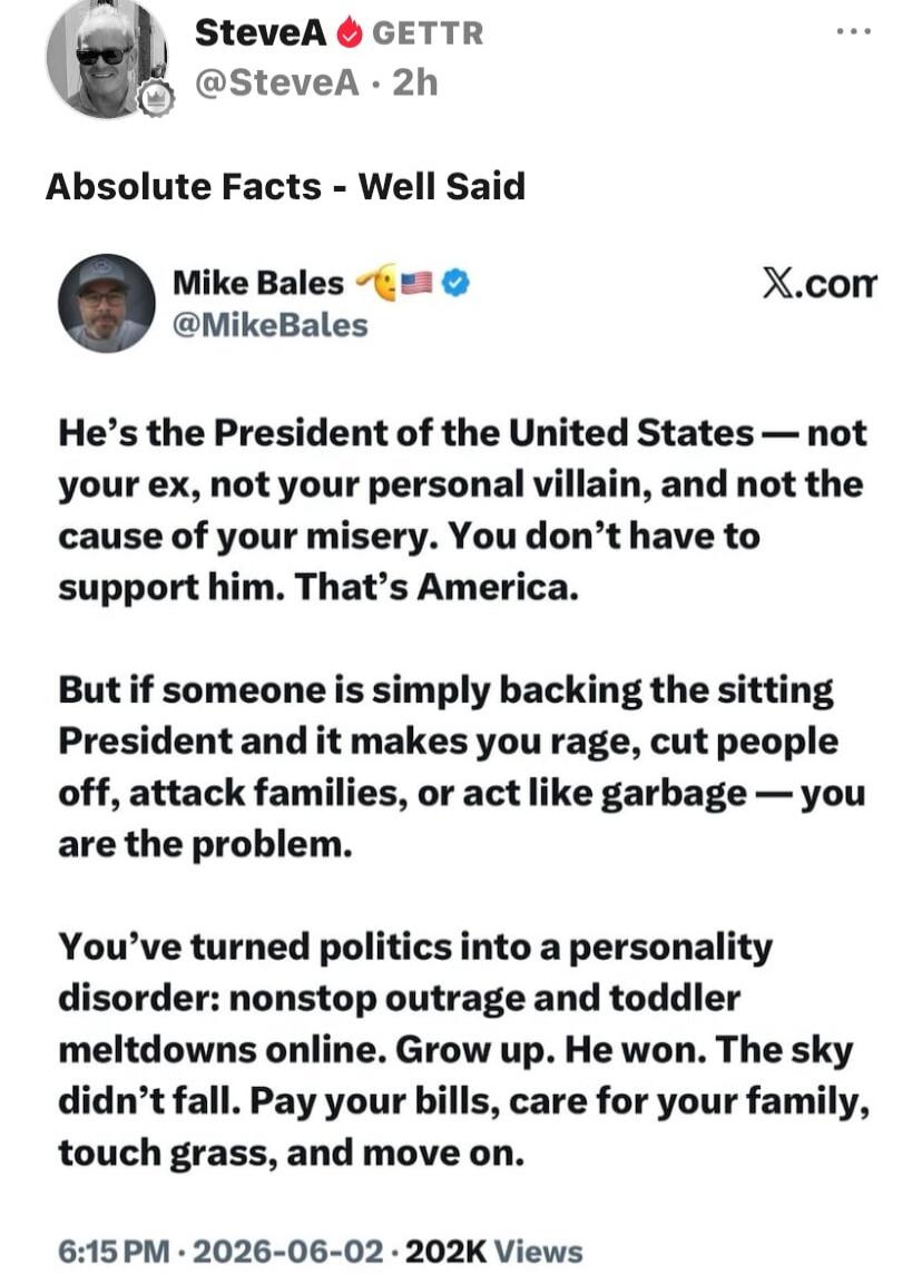 SteveA GETTR @SteveA 2h Absolute Facts - Well Said Mike Bales @MikeBales X.com He's the President of the United States — not your ex, not your personal villain, and not the cause of your misery. You don't have to support him. That's America. But if someone is simply backing the sitting President and it makes you rage, cut people off, attack familie