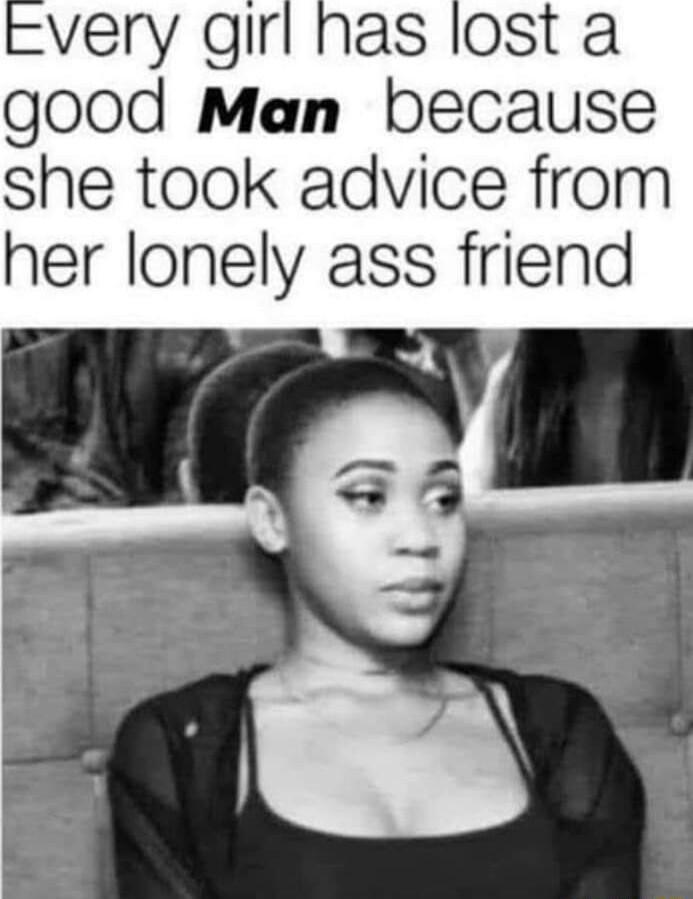 very girl has lost a good Man because she took advice from her lonely ass friend