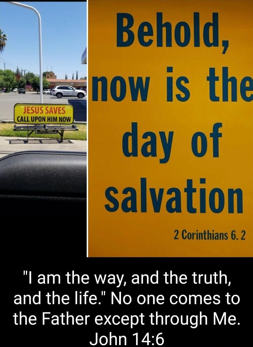 JESUS SAVES CALL UPON HIM NOW
Behold, now is the day of salvation
2 Corinthians 6:2
I am the way, and the truth, and the life. No one comes to the Father except through Me. John 14:6