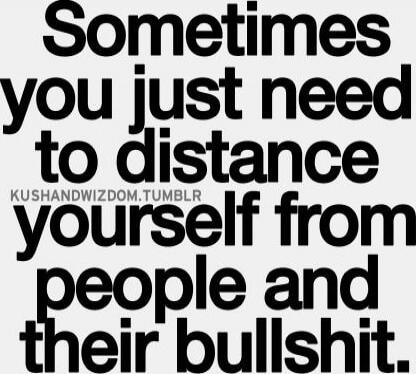 Sometimes you just need to distance yourself from people and their bullshit.
