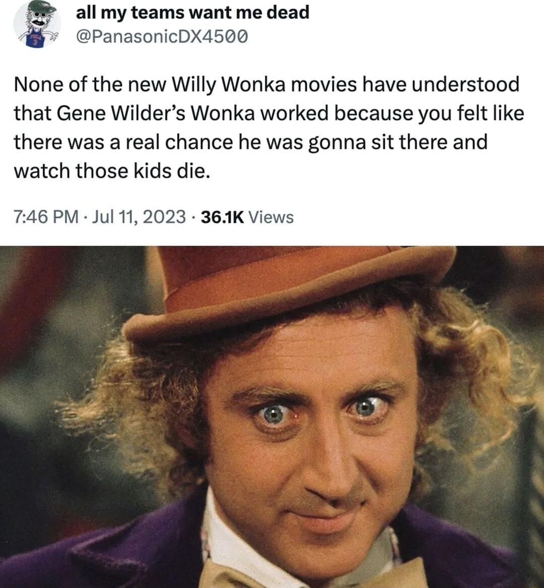 all my teams want me dead PanasonicDX4500 None of the new Willy Wonka movies have understood that Gene Wilders Wonka worked because you felt like there was a real chance he was gonna sit there and watch those kids die 6 PM Jul 112023 364K Vi
