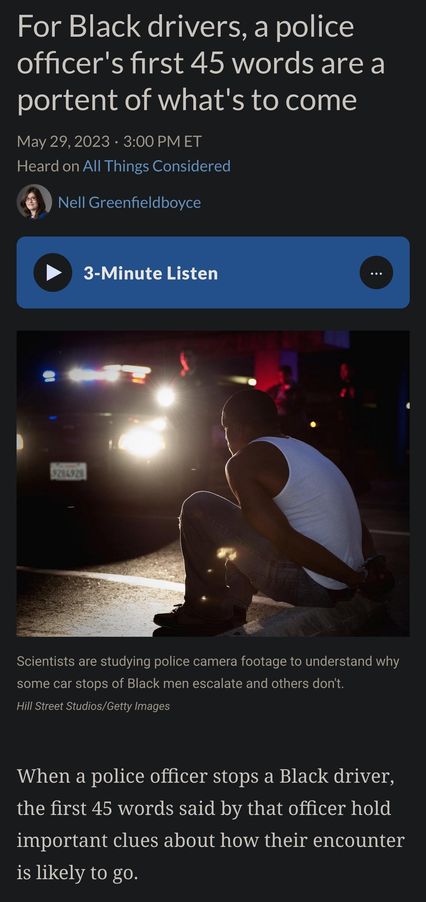 SoTdl 2 E e Ce T E NN o o fel officers first 45 words are a portent of whats to come May 292023 300 PMET Heard on All Things Considered Q Nell Greenfieldboyce Scientists are studying police camera footage to understand why some car stops of Black men escalate and others dont HillStreet StudiosGetty Images When a police officer stops a Black driver the first 45 words said by that officer hold impor