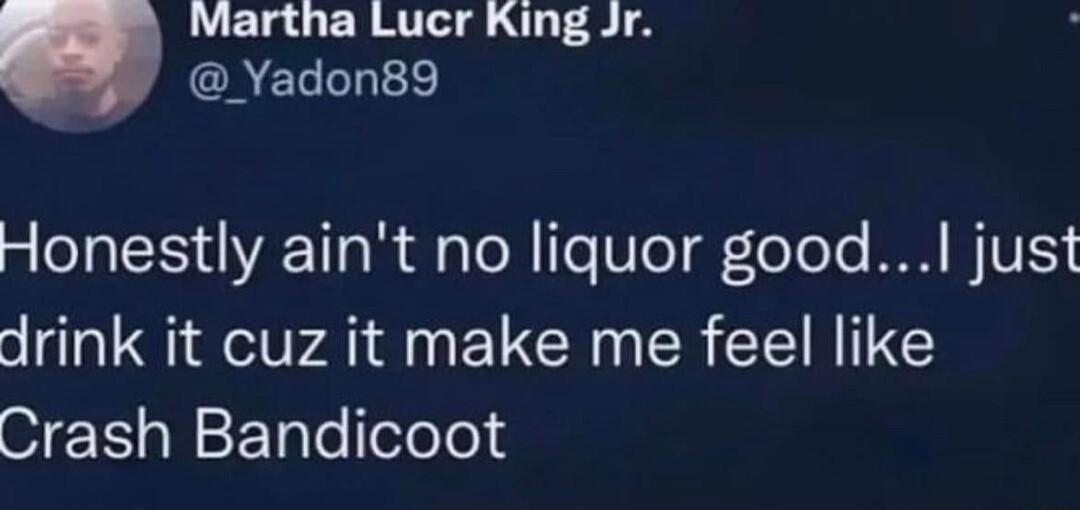 Martha Lucr King Jr CAELLhTE g SIS AET o B i aTol TeT0TeT g eToTe WM IV drink it cuz it make me feel like Crash Bandicoot