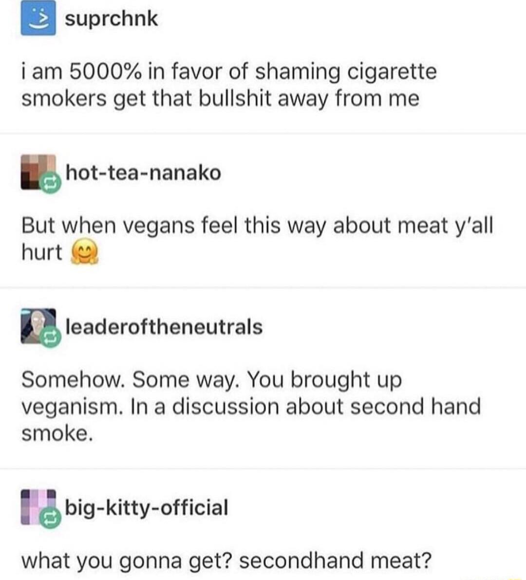 suprchnk iam 5000 in favor of shaming cigarette smokers get that bullshit away from me hot tea nanako But when vegans feel this way about meat yall hurt nleaderohheneutrals Somehow Some way You brought up veganism In a discussion about second hand smoke 18 big kitty oficial what you gonna get secondhand meat