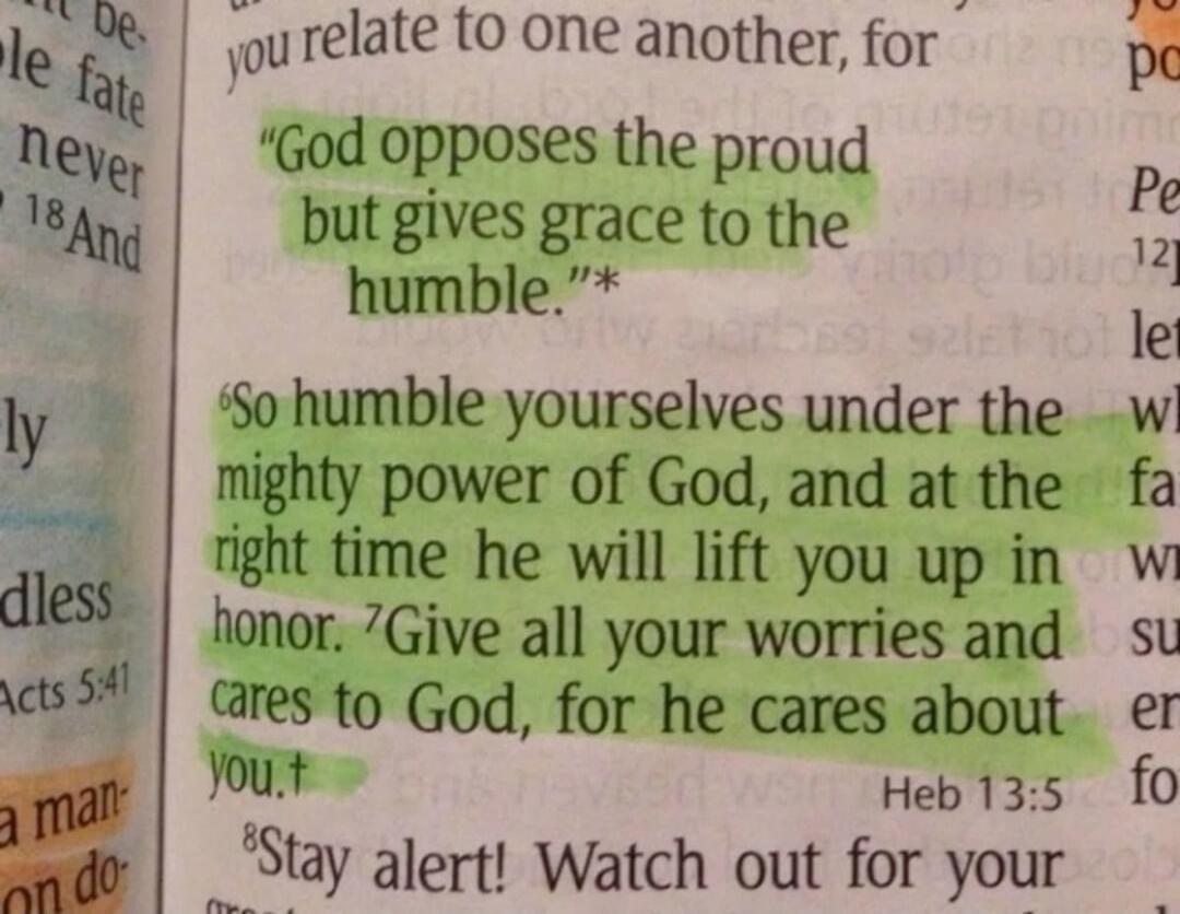 God opposes the proud but gives grace to the humble. So humble yourselves under the mighty power of God, and at the right time he will lift you up in honor. Give all your worries and cares to God, for he cares about you.