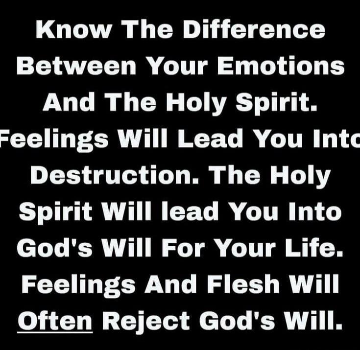 Know The Difference Between Your Emotions And The Holy Spirit. Feelings Will Lead You Into Destruction. The Holy Spirit Will Lead You Into God's Will For Your Life. Feelings And Flesh Will Often Reject God's Will.