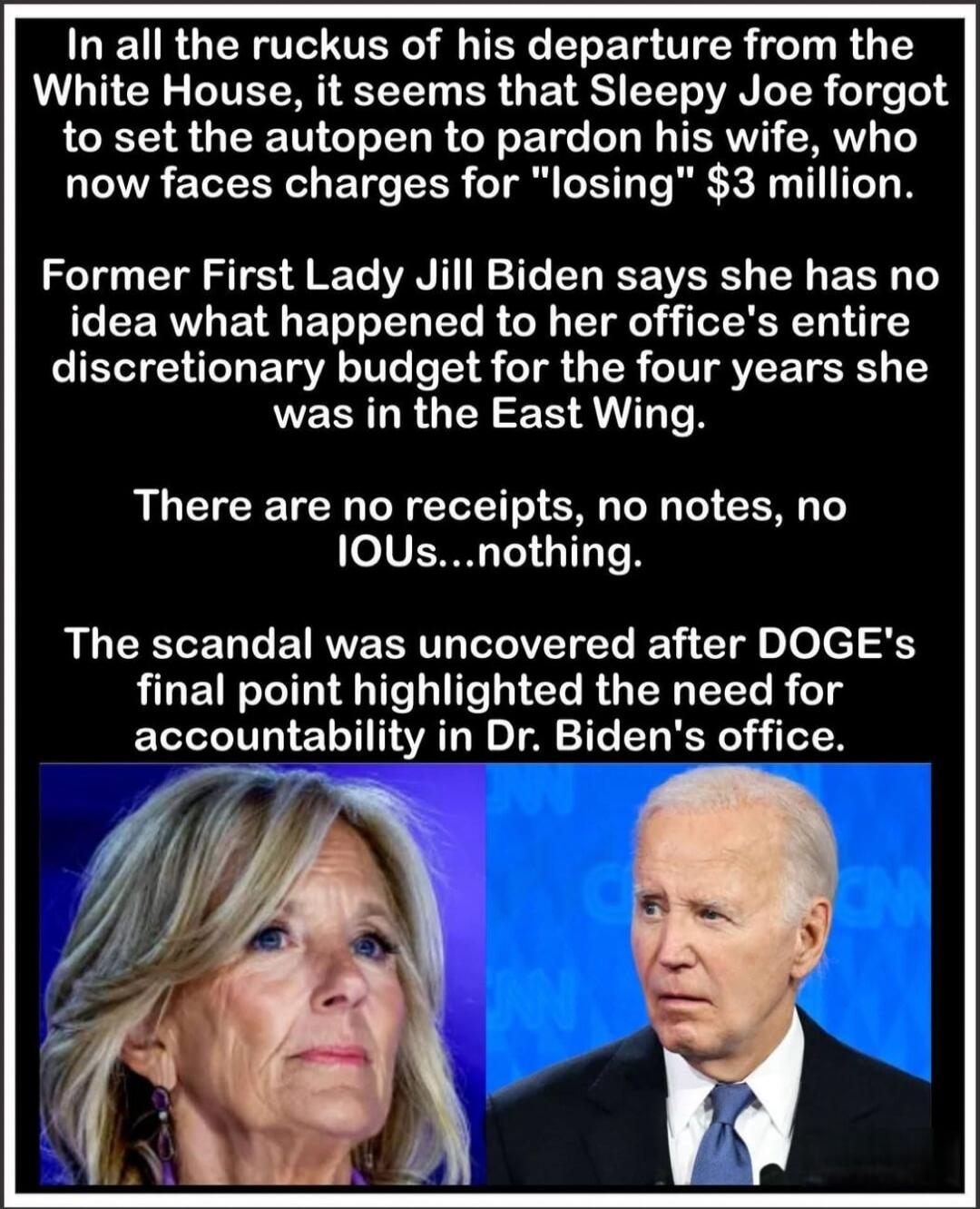 In all the ruckus of his departure from the White House, it seems that Sleepy Joe forgot to set the autopen to pardon his wife, who now faces charges for 'losing' $3 million.

Former First Lady Jill Biden says she has no idea what happened to her office's entire discretionary budget for the four years she was in the East Wing.

There are no receipt