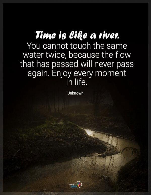 Time is like a river. You cannot touch the same water twice, because the flow that has passed will never pass again. Enjoy every moment in life. Unknown