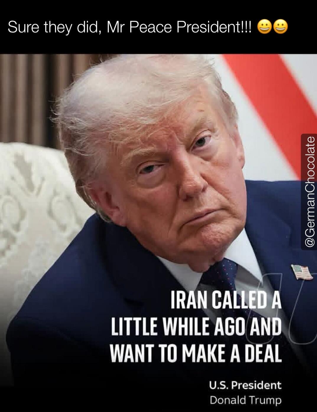 Sure they did, Mr Peace President!!! Iran called a little while ago and want to make a deal. U.S. President Donald Trump.
