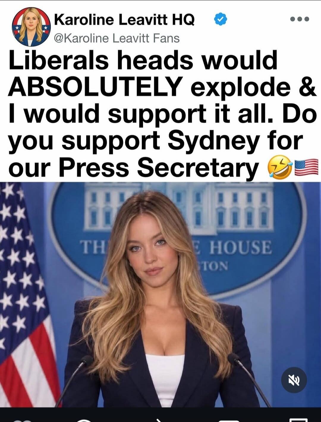 Karoline Leavitt HQ @Karoline Leavitt Fans. Liberals heads would ABSOLUTELY explode & I would support it all. Do you support Sydney for our Press Secretary 😂🇺🇸. TH E HOUSE TON (White House backdrop visible).