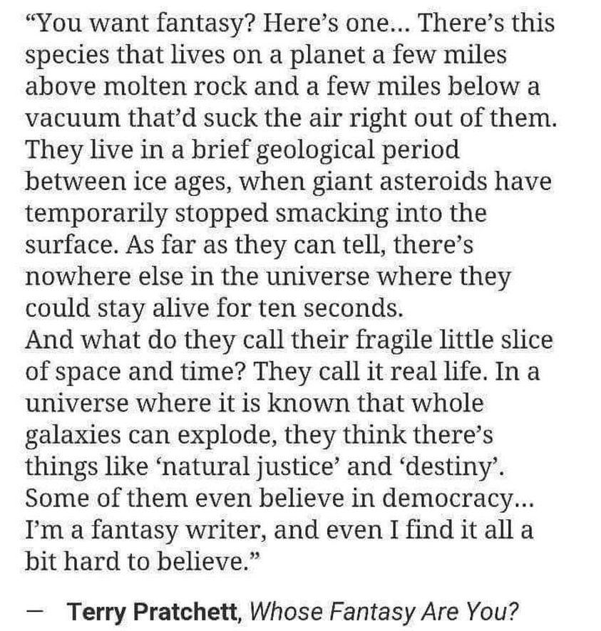 You want fantasy Heres one Theres this species that lives on a planet a few miles above molten rock and a few miles below a vacuum thatd suck the air right out of them They live in a brief geological period between ice ages when giant asteroids have temporarily stopped smacking into the surface As far as they can tell theres nowhere else in the universe where they could stay alive for ten seconds 